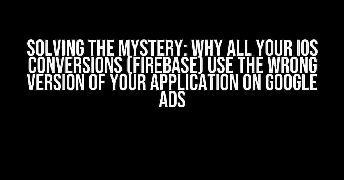 Solving the Mystery: Why All Your iOS Conversions (Firebase) Use the Wrong Version of Your Application on Google Ads